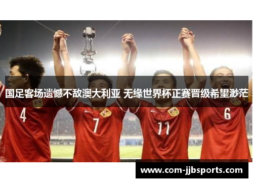 国足客场遗憾不敌澳大利亚 无缘世界杯正赛晋级希望渺茫 国足客场遗憾不敌澳大利亚 无缘世界杯正赛晋级希望渺茫